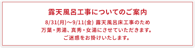 「8/31(月)～9/11(金)　露天風呂床工事のため　万葉・男湯、真秀・女湯にさせていただきます。ご迷惑をお掛けいたします。